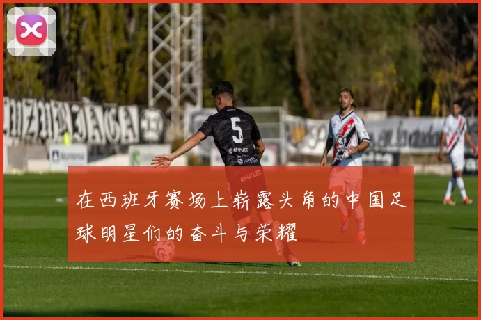 在西班牙赛场上崭露头角的中国足球明星们的奋斗与荣耀