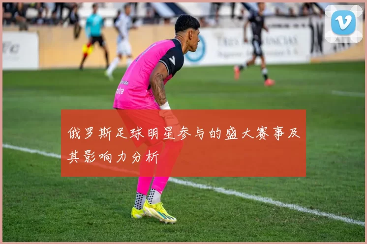 俄罗斯足球明星参与的盛大赛事及其影响力分析