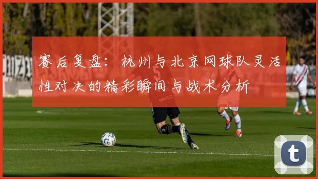 赛后复盘：杭州与北京网球队灵活性对决的精彩瞬间与战术分析