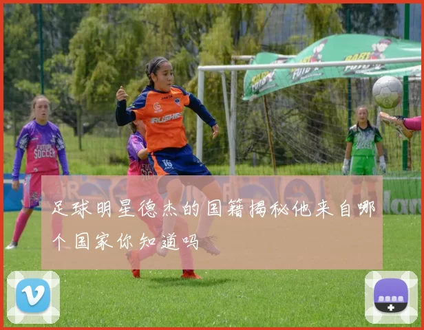 足球明星德杰的国籍揭秘他来自哪个国家你知道吗