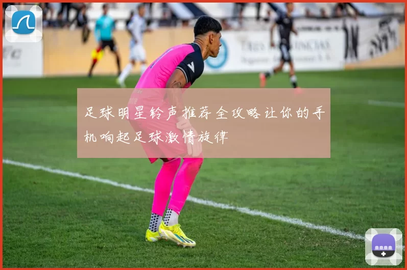 足球明星铃声推荐全攻略让你的手机响起足球激情旋律