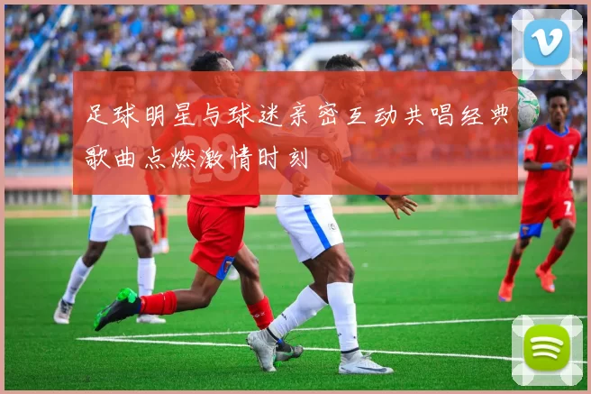 足球明星与球迷亲密互动共唱经典歌曲点燃激情时刻