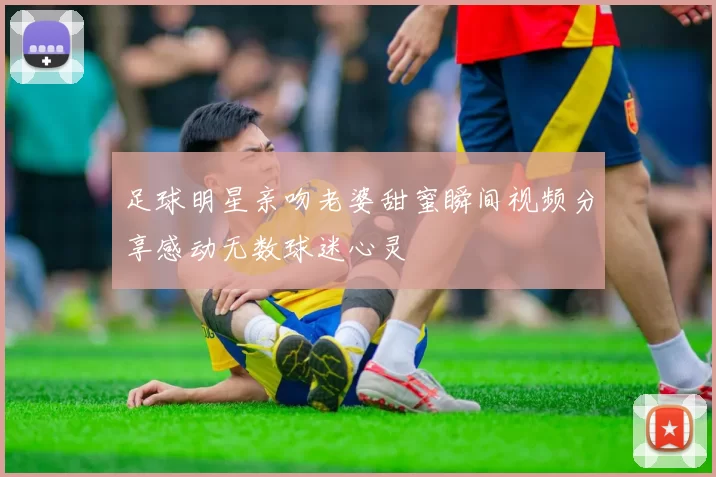 足球明星亲吻老婆甜蜜瞬间视频分享感动无数球迷心灵