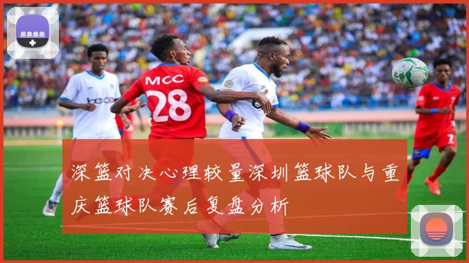 深篮对决心理较量深圳篮球队与重庆篮球队赛后复盘分析