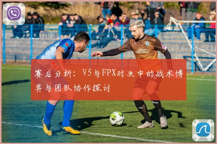 赛后分析：V5与FPX对决中的战术博弈与团队协作探讨