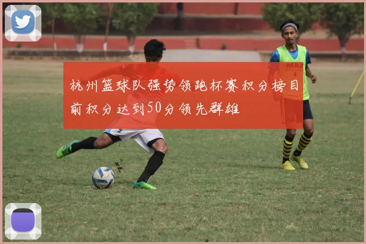 杭州篮球队强势领跑杯赛积分榜目前积分达到50分领先群雄