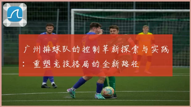 广州排球队的控制革新探索与实践：重塑竞技格局的全新路径