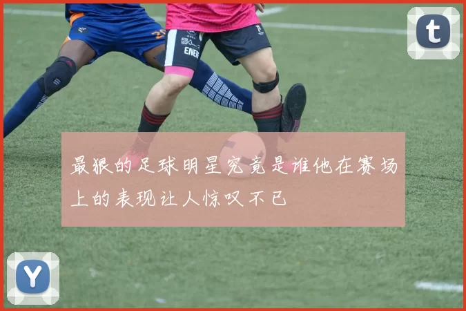 最狠的足球明星究竟是谁他在赛场上的表现让人惊叹不已