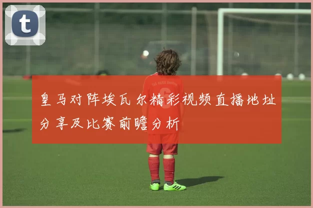 皇马对阵埃瓦尔精彩视频直播地址分享及比赛前瞻分析