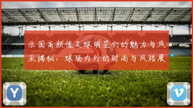法国高颜值足球明星们的魅力与风采揭秘，球场内外的时尚与风格展现