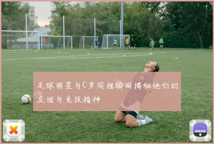 足球明星与C罗同框瞬间揭秘他们的友谊与竞技精神