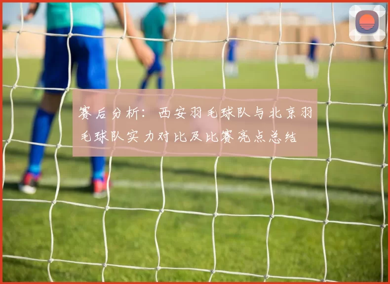 赛后分析：西安羽毛球队与北京羽毛球队实力对比及比赛亮点总结