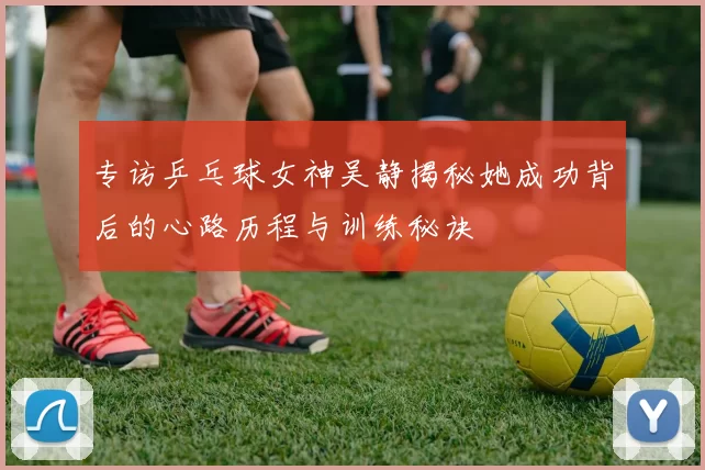 专访乒乓球女神吴静揭秘她成功背后的心路历程与训练秘诀