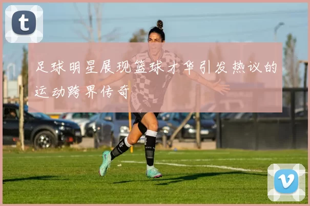 足球明星展现篮球才华引发热议的运动跨界传奇