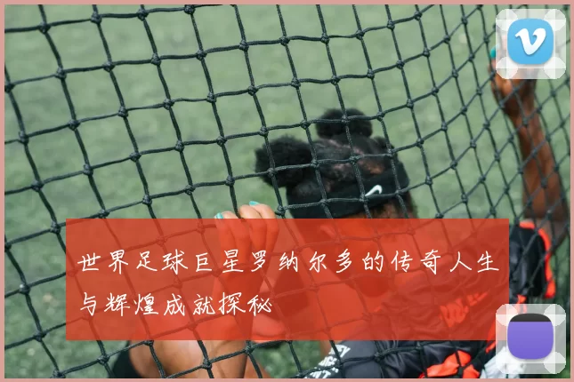 世界足球巨星罗纳尔多的传奇人生与辉煌成就探秘