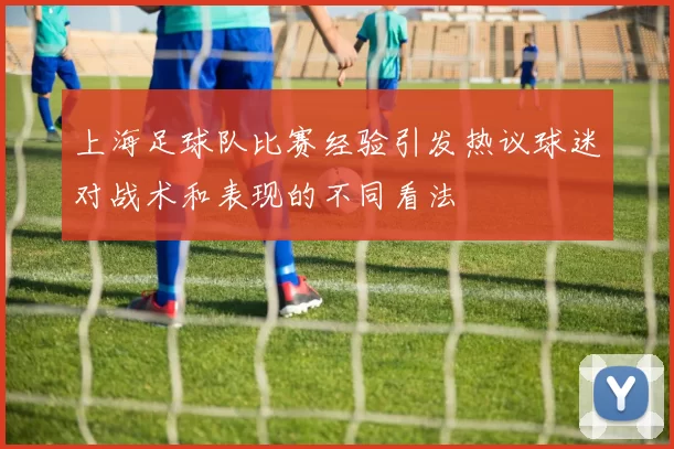 上海足球队比赛经验引发热议球迷对战术和表现的不同看法