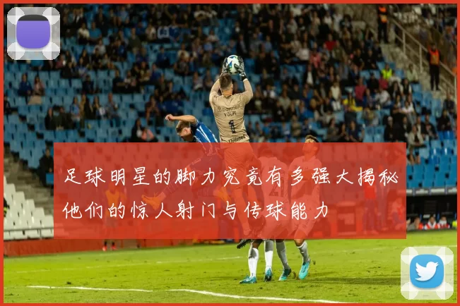 足球明星的脚力究竟有多强大揭秘他们的惊人射门与传球能力