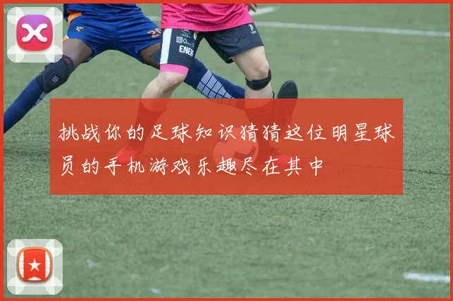 挑战你的足球知识猜猜这位明星球员的手机游戏乐趣尽在其中