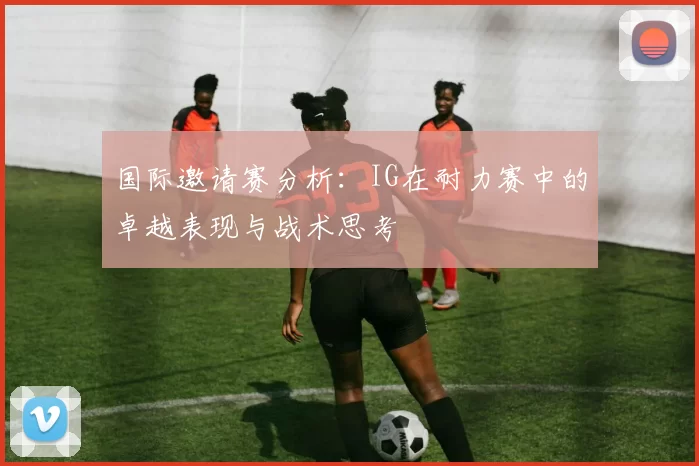 国际邀请赛分析：IG在耐力赛中的卓越表现与战术思考