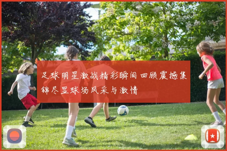 足球明星激战精彩瞬间回顾震撼集锦尽显球场风采与激情