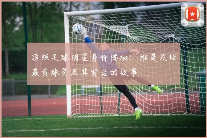 顶级足球明星身价揭秘：谁是足坛最贵球员及其背后的故事