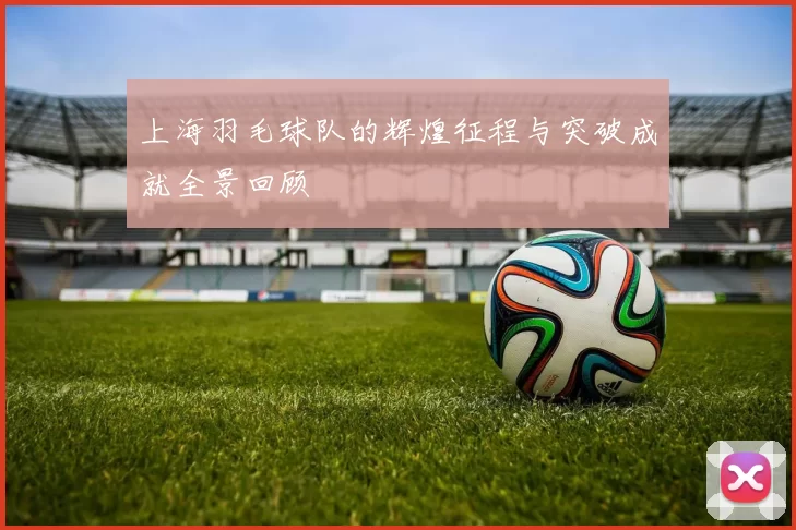 上海羽毛球队的辉煌征程与突破成就全景回顾