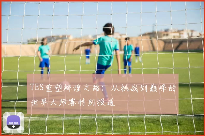 TES重塑辉煌之路：从挑战到巅峰的世界大师赛特别报道