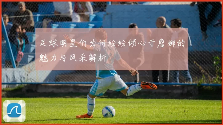 足球明星们为何纷纷倾心于詹娜的魅力与风采解析