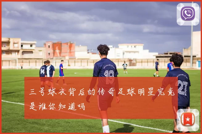 三号球衣背后的传奇足球明星究竟是谁你知道吗