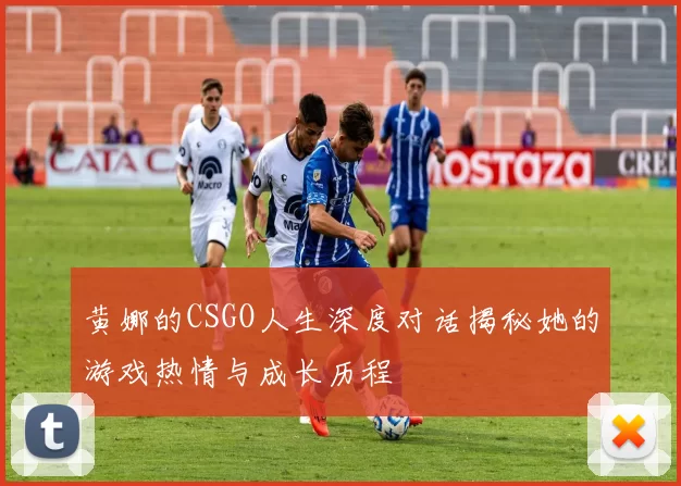 黄娜的CSGO人生深度对话揭秘她的游戏热情与成长历程