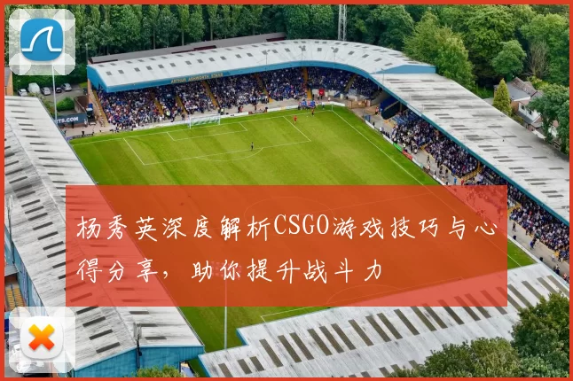 杨秀英深度解析CSGO游戏技巧与心得分享，助你提升战斗力