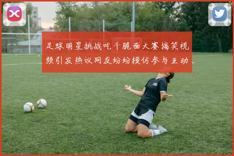 足球明星挑战吃干脆面大赛搞笑视频引发热议网友纷纷模仿参与互动