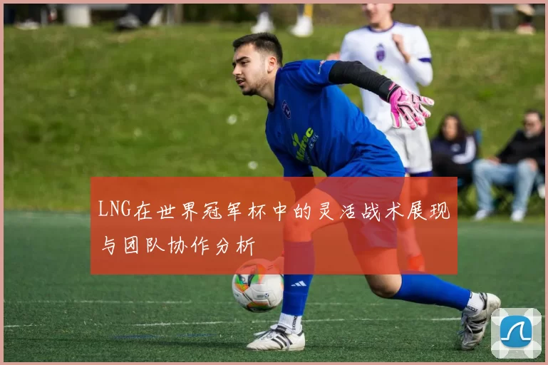 LNG在世界冠军杯中的灵活战术展现与团队协作分析