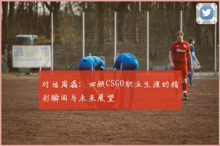 对话周磊：回顾CSGO职业生涯的精彩瞬间与未来展望
