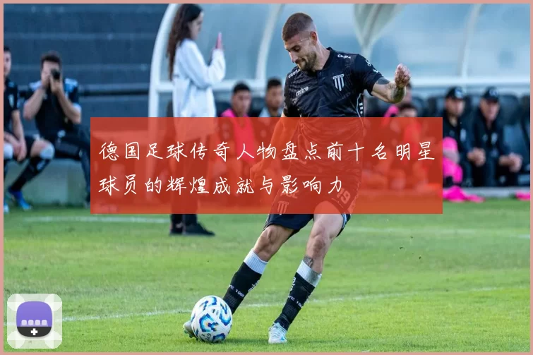 德国足球传奇人物盘点前十名明星球员的辉煌成就与影响力