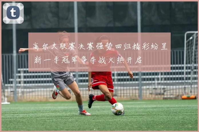 高尔夫联赛决赛强势回归精彩纷呈 新一季冠军争夺战火热开启
