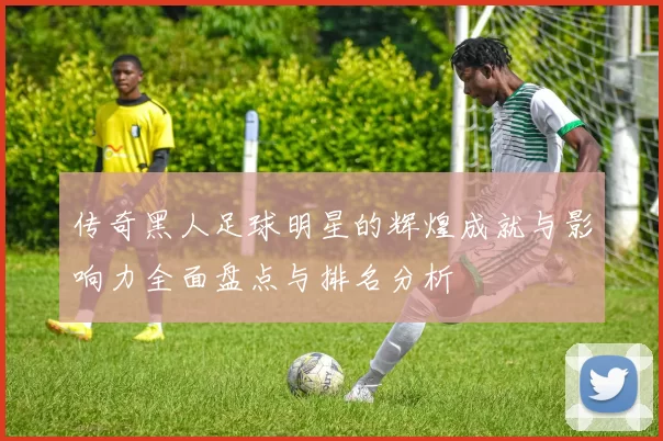 传奇黑人足球明星的辉煌成就与影响力全面盘点与排名分析