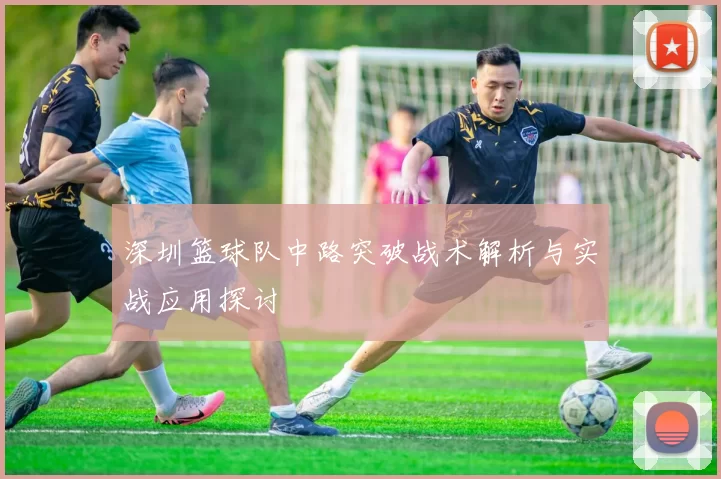 深圳篮球队中路突破战术解析与实战应用探讨