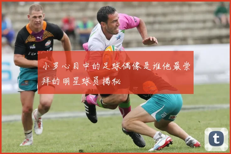 小罗心目中的足球偶像是谁他最崇拜的明星球员揭秘