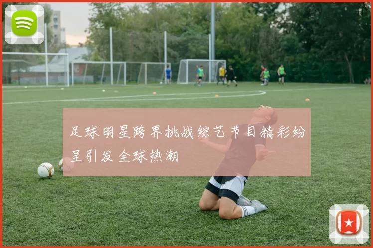 足球明星跨界挑战综艺节目精彩纷呈引发全球热潮