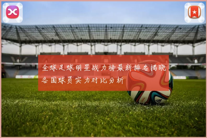 全球足球明星战力榜最新排名揭晓各国球员实力对比分析