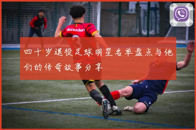 四十岁退役足球明星名单盘点与他们的传奇故事分享