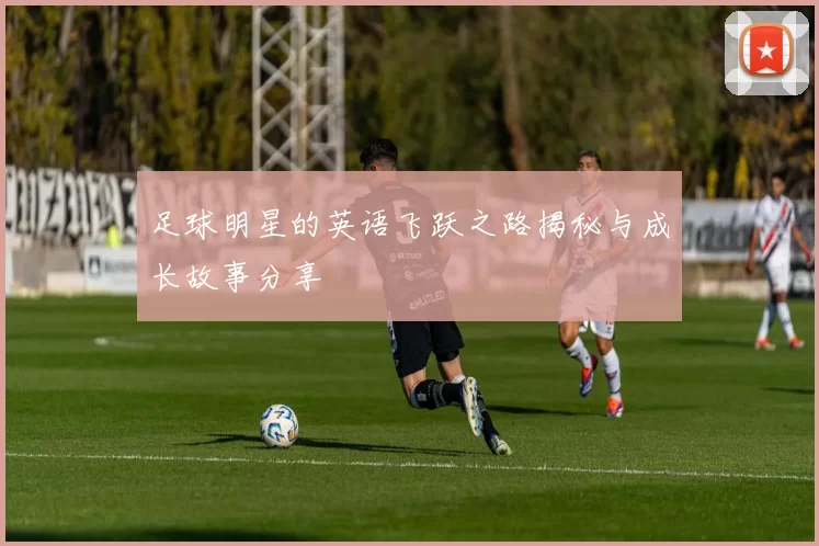 足球明星的英语飞跃之路揭秘与成长故事分享