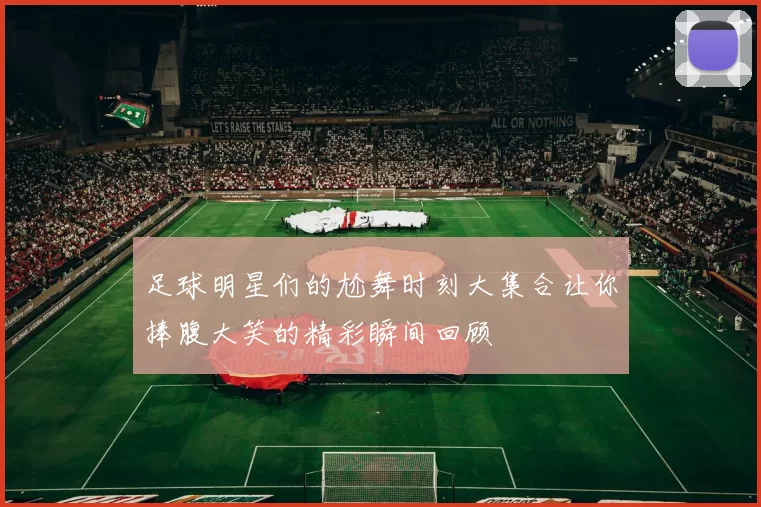 足球明星们的尬舞时刻大集合让你捧腹大笑的精彩瞬间回顾