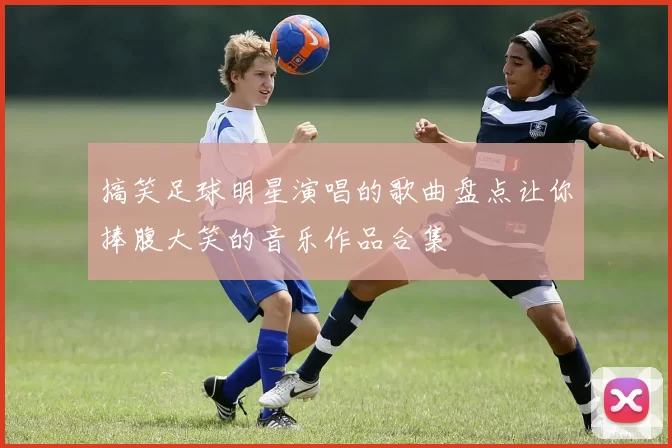 搞笑足球明星演唱的歌曲盘点让你捧腹大笑的音乐作品合集