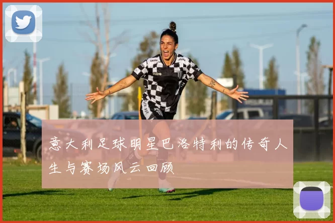 意大利足球明星巴洛特利的传奇人生与赛场风云回顾