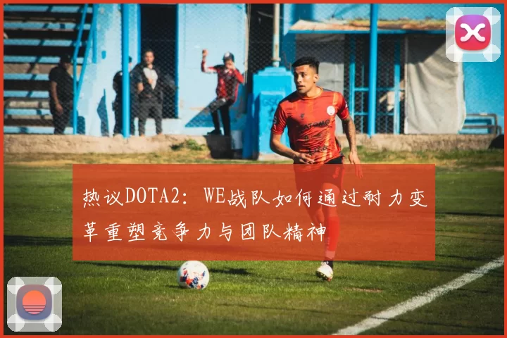 热议DOTA2：WE战队如何通过耐力变革重塑竞争力与团队精神