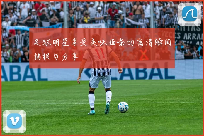 足球明星享受美味面条的高清瞬间捕捉与分享