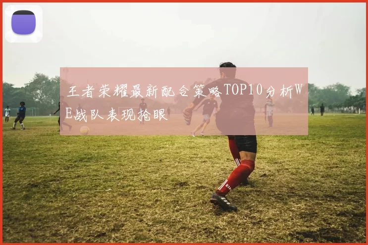 王者荣耀最新配合策略TOP10分析WE战队表现抢眼