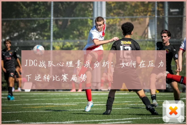 JDG战队心理素质分析：如何在压力下逆转比赛局势